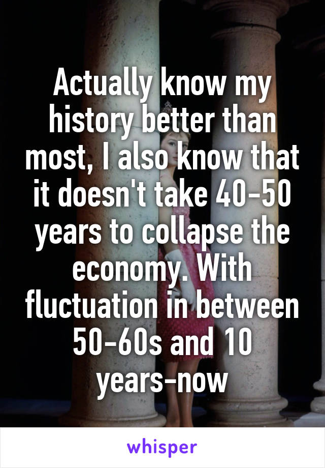 Actually know my history better than most, I also know that it doesn't take 40-50 years to collapse the economy. With fluctuation in between 50-60s and 10 years-now
