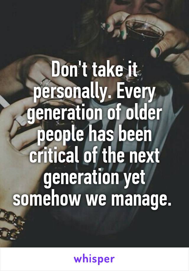 Don't take it personally. Every generation of older people has been critical of the next generation yet somehow we manage. 