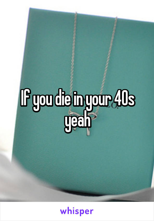 If you die in your 40s yeah