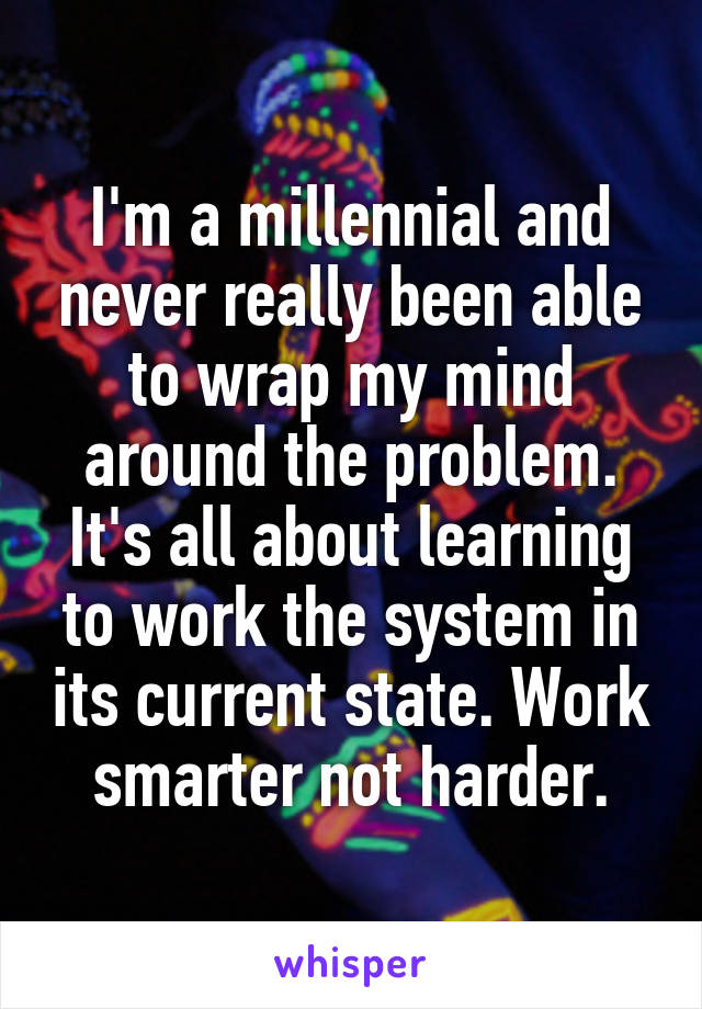 I'm a millennial and never really been able to wrap my mind around the problem. It's all about learning to work the system in its current state. Work smarter not harder.