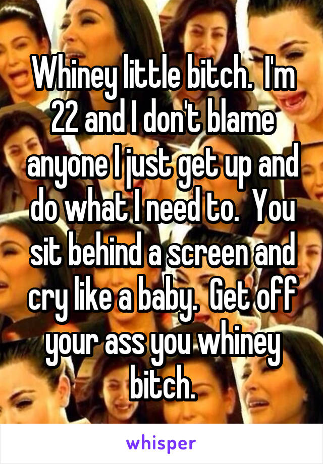 Whiney little bitch.  I'm 22 and I don't blame anyone I just get up and do what I need to.  You sit behind a screen and cry like a baby.  Get off your ass you whiney bitch.