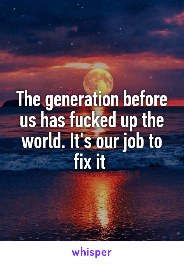 The generation before us has fucked up the world. It's our job to fix it 