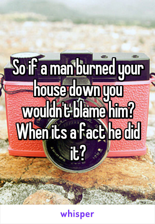 So if a man burned your house down you wouldn't blame him? When its a fact he did it?