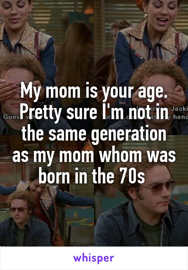 My mom is your age. Pretty sure I'm not in the same generation as my mom whom was born in the 70s 