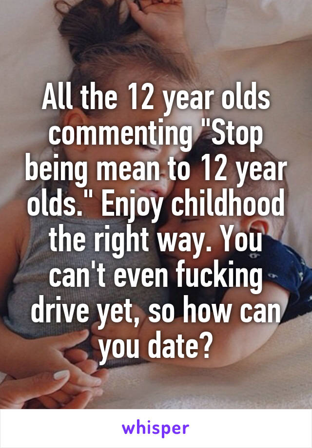 All the 12 year olds commenting "Stop being mean to 12 year olds." Enjoy childhood the right way. You can't even fucking drive yet, so how can you date?