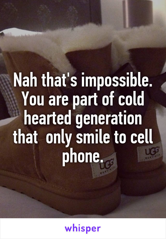 Nah that's impossible.
You are part of cold hearted generation that  only smile to cell phone.