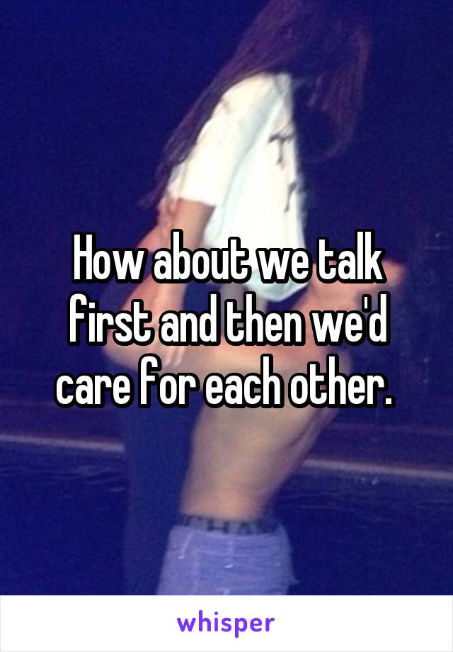 How about we talk first and then we'd care for each other. 