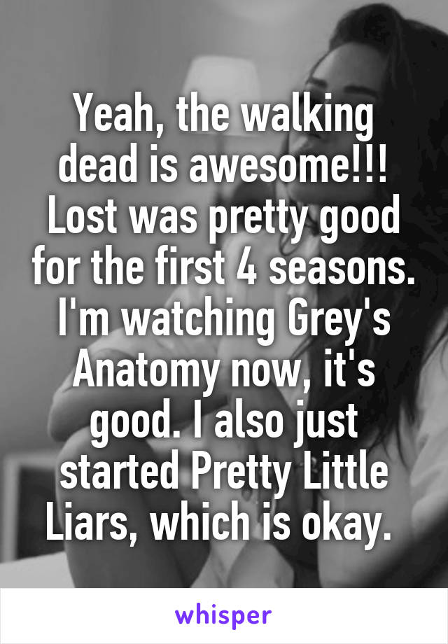 Yeah, the walking dead is awesome!!! Lost was pretty good for the first 4 seasons. I'm watching Grey's Anatomy now, it's good. I also just started Pretty Little Liars, which is okay. 