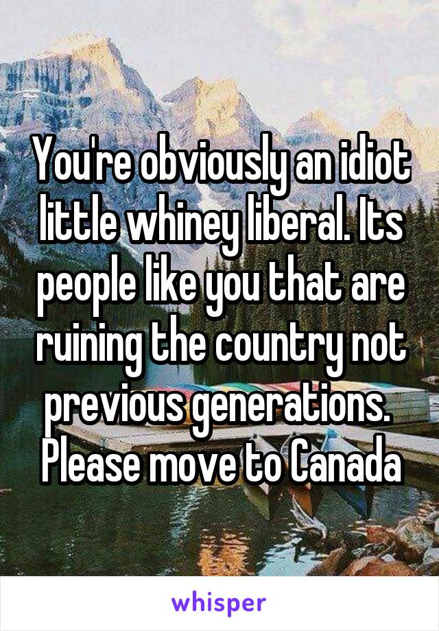 You're obviously an idiot little whiney liberal. Its people like you that are ruining the country not previous generations.  Please move to Canada