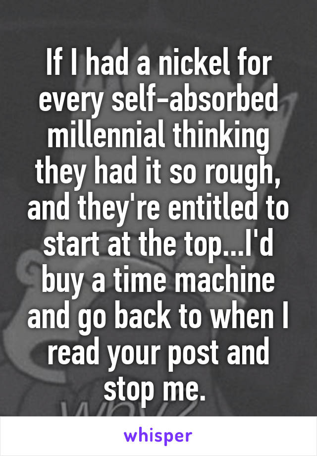 If I had a nickel for every self-absorbed millennial thinking they had it so rough, and they're entitled to start at the top...I'd buy a time machine and go back to when I read your post and stop me. 