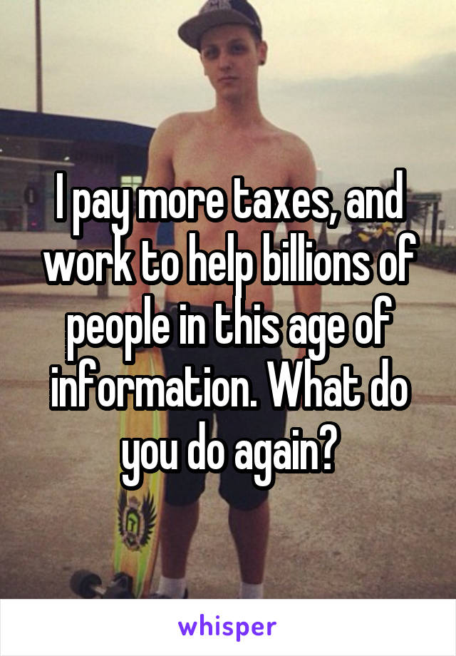 I pay more taxes, and work to help billions of people in this age of information. What do you do again?