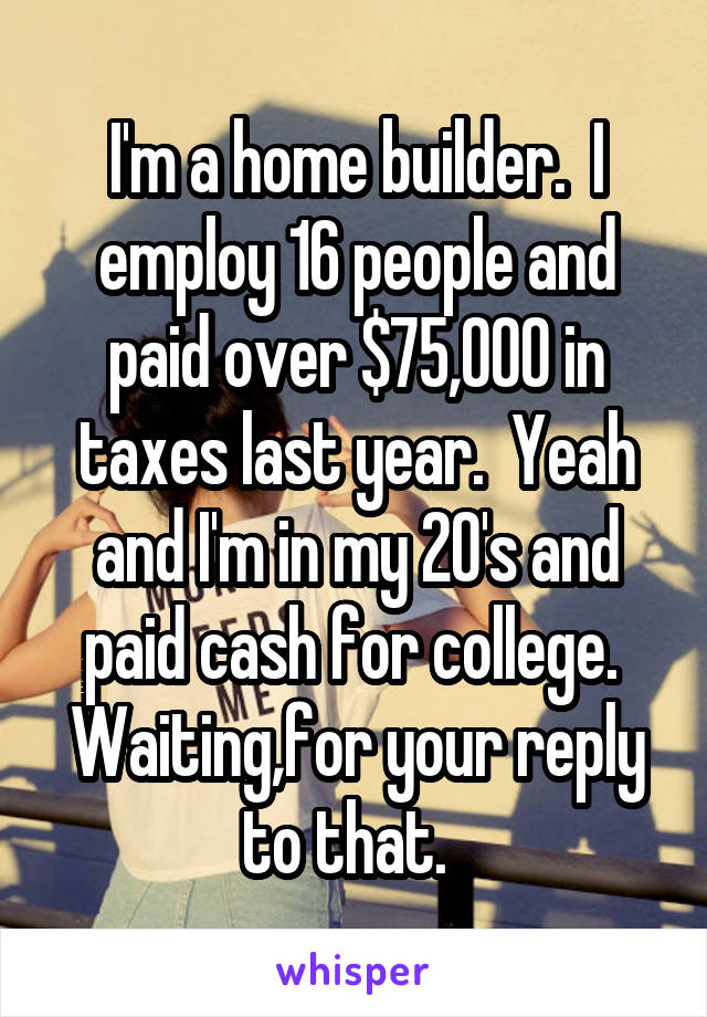 I'm a home builder.  I employ 16 people and paid over $75,000 in taxes last year.  Yeah and I'm in my 20's and paid cash for college.  Waiting,for your reply to that.  