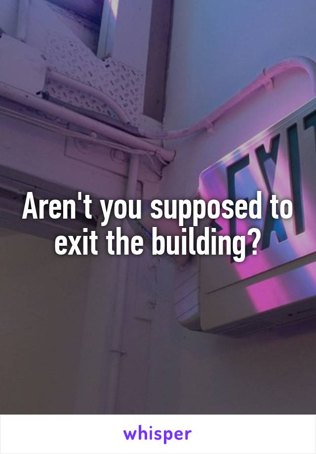 Aren't you supposed to exit the building?