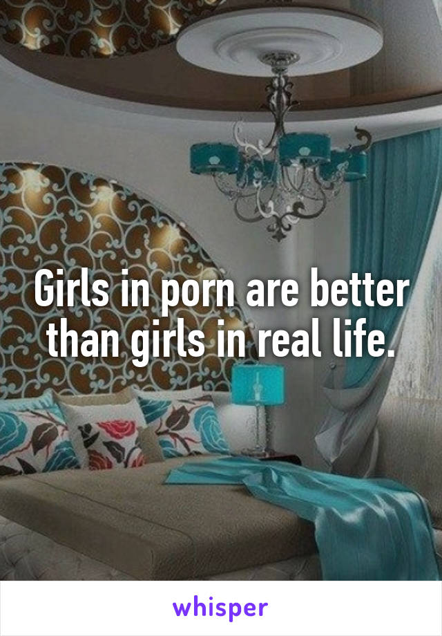 Girls in porn are better than girls in real life.