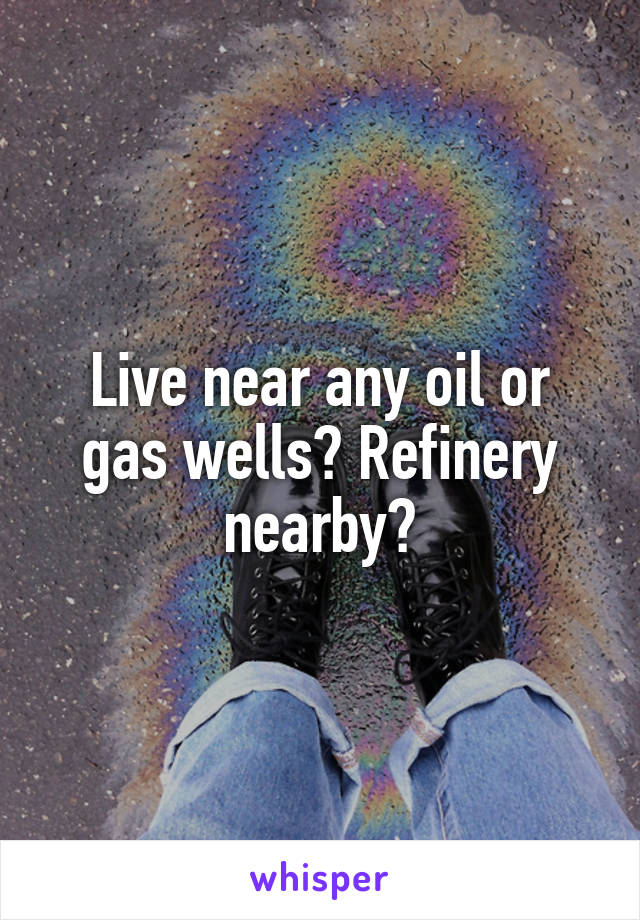 Live near any oil or gas wells? Refinery nearby?