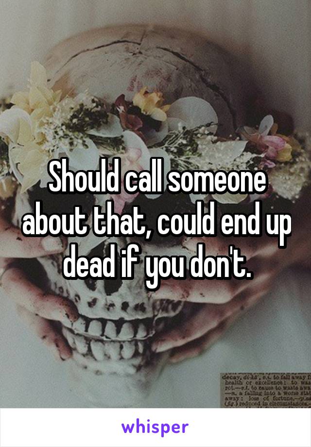 Should call someone about that, could end up dead if you don't.