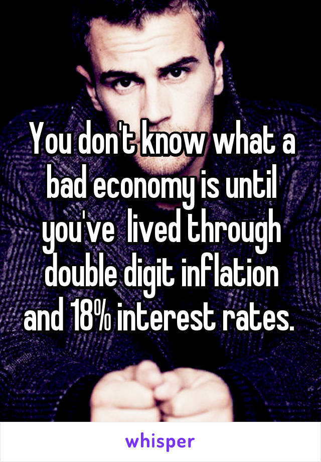 You don't know what a bad economy is until you've  lived through double digit inflation and 18% interest rates. 