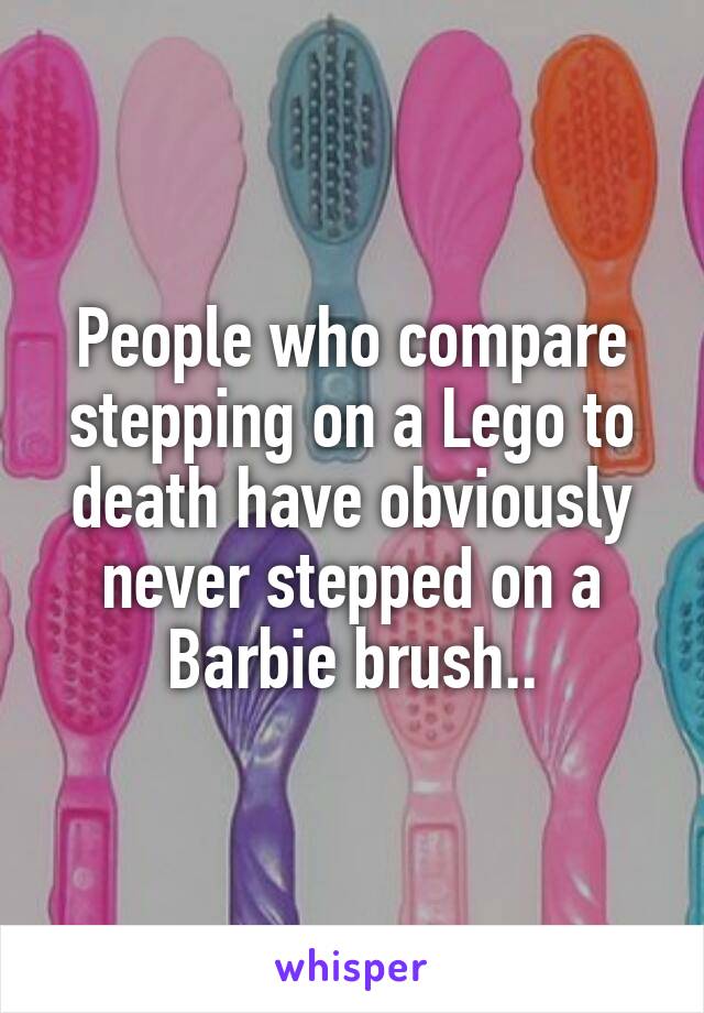 People who compare stepping on a Lego to death have obviously never stepped on a Barbie brush..