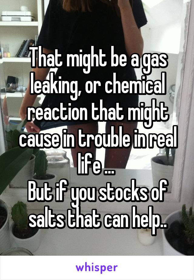 That might be a gas leaking, or chemical reaction that might cause in trouble in real life ... 
But if you stocks of salts that can help..