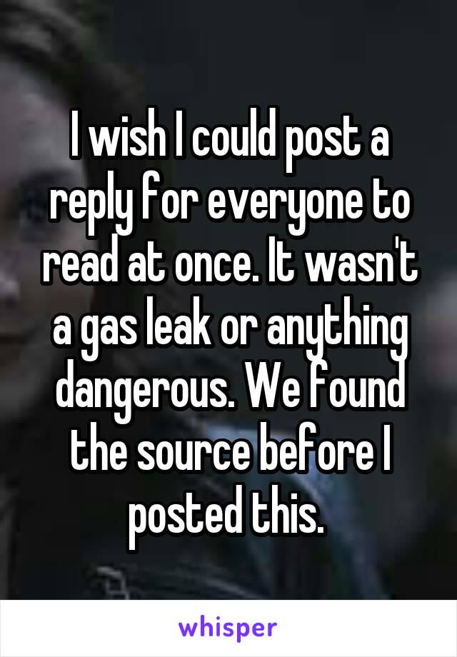 I wish I could post a reply for everyone to read at once. It wasn't a gas leak or anything dangerous. We found the source before I posted this. 