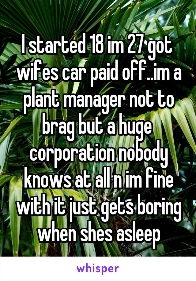 I started 18 im 27 got  wifes car paid off..im a plant manager not to brag but a huge  corporation nobody knows at all n im fine with it just gets boring when shes asleep