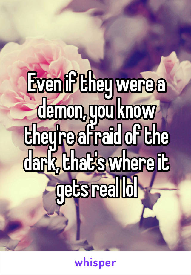 Even if they were a demon, you know they're afraid of the dark, that's where it gets real lol