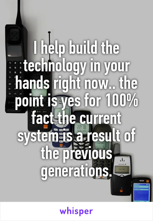 I help build the technology in your hands right now.. the point is yes for 100% fact the current system is a result of the previous generations.