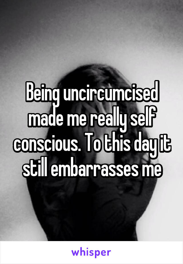 Being uncircumcised made me really self conscious. To this day it still embarrasses me