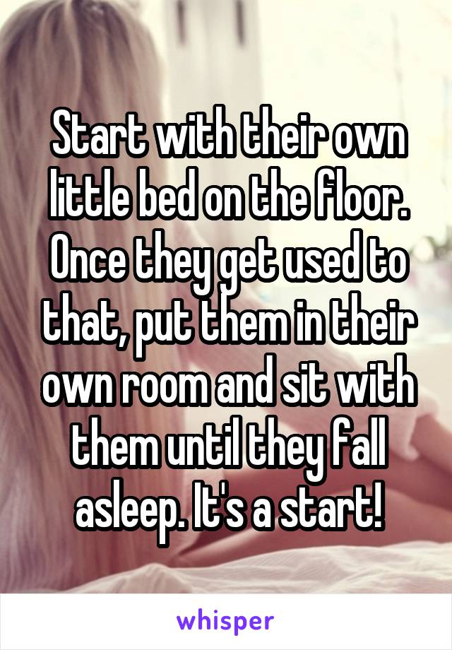 Start with their own little bed on the floor. Once they get used to that, put them in their own room and sit with them until they fall asleep. It's a start!