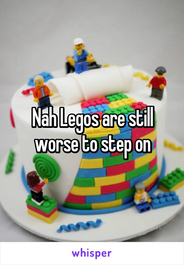 Nah Legos are still worse to step on