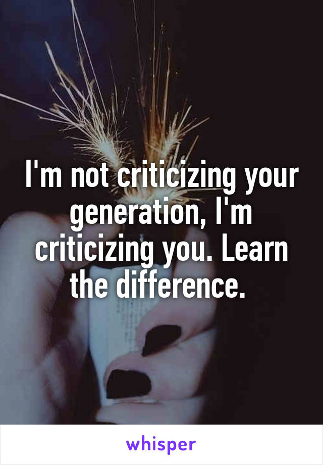 I'm not criticizing your generation, I'm criticizing you. Learn the difference. 