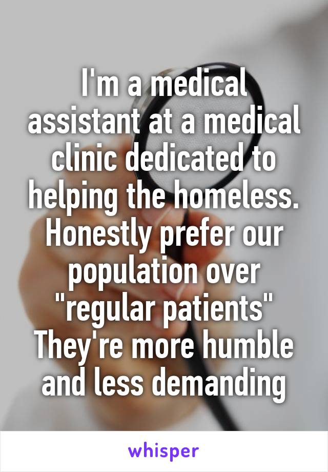 I'm a medical assistant at a medical clinic dedicated to helping the homeless. Honestly prefer our population over "regular patients" They're more humble and less demanding