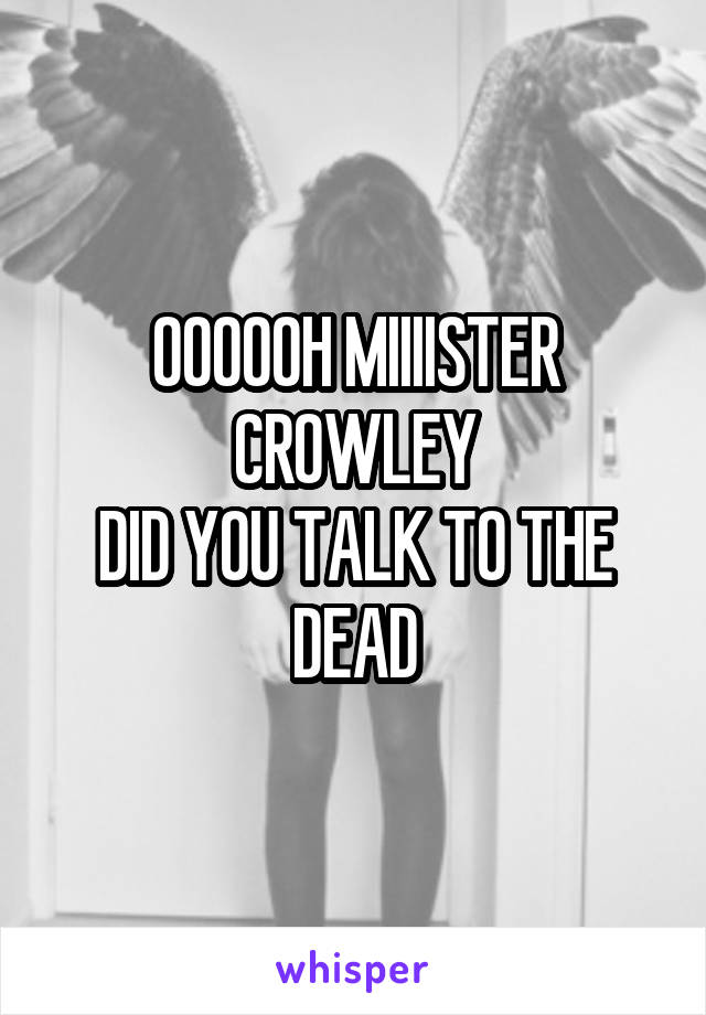 OOOOOH MIIIISTER CROWLEY
DID YOU TALK TO THE DEAD