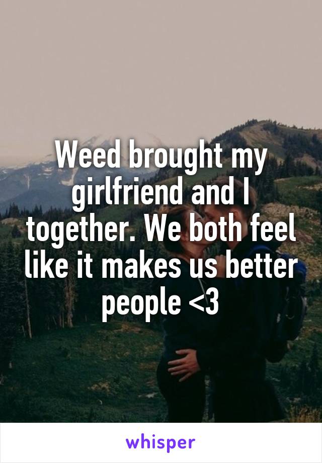 Weed brought my girlfriend and I together. We both feel like it makes us better people <3