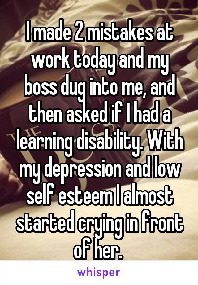 I made 2 mistakes at work today and my boss dug into me, and then asked if I had a learning disability. With my depression and low self esteem I almost started crying in front of her. 