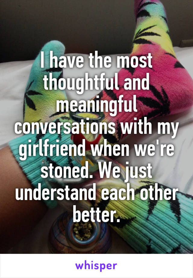 I have the most thoughtful and meaningful conversations with my girlfriend when we're stoned. We just understand each other better.