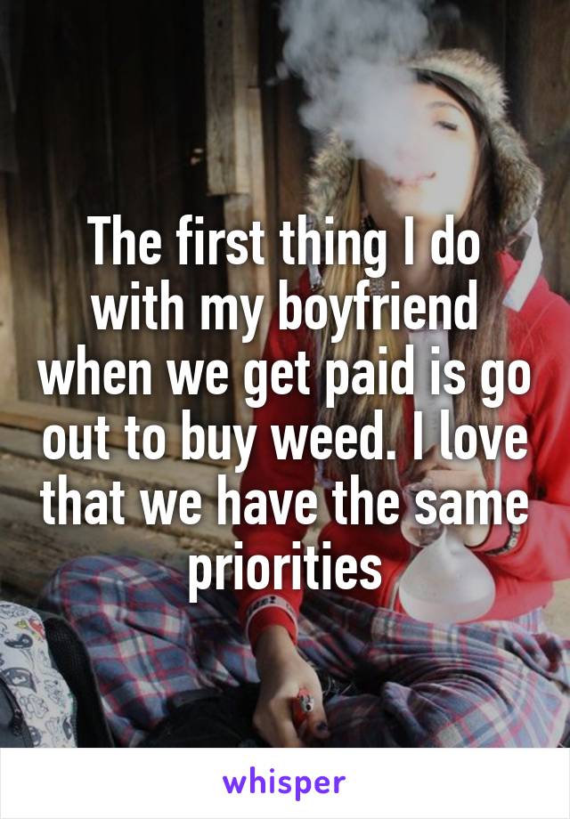 The first thing I do with my boyfriend when we get paid is go out to buy weed. I love that we have the same priorities