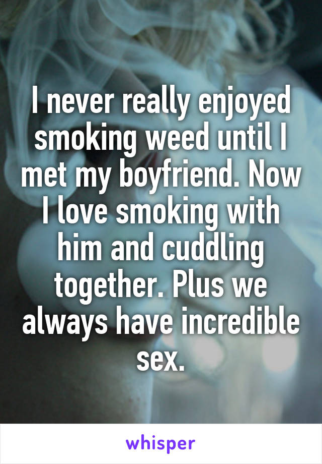 I never really enjoyed smoking weed until I met my boyfriend. Now I love smoking with him and cuddling together. Plus we always have incredible sex.