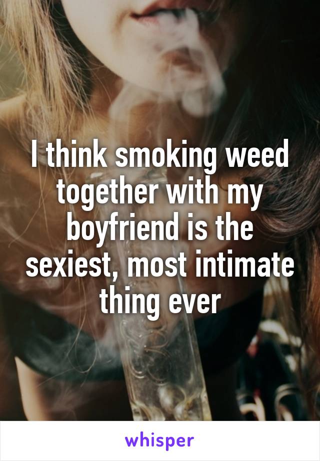 I think smoking weed together with my boyfriend is the sexiest, most intimate thing ever