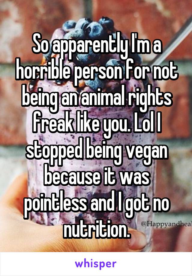 So apparently I'm a horrible person for not being an animal rights freak like you. Lol I stopped being vegan because it was pointless and I got no nutrition.