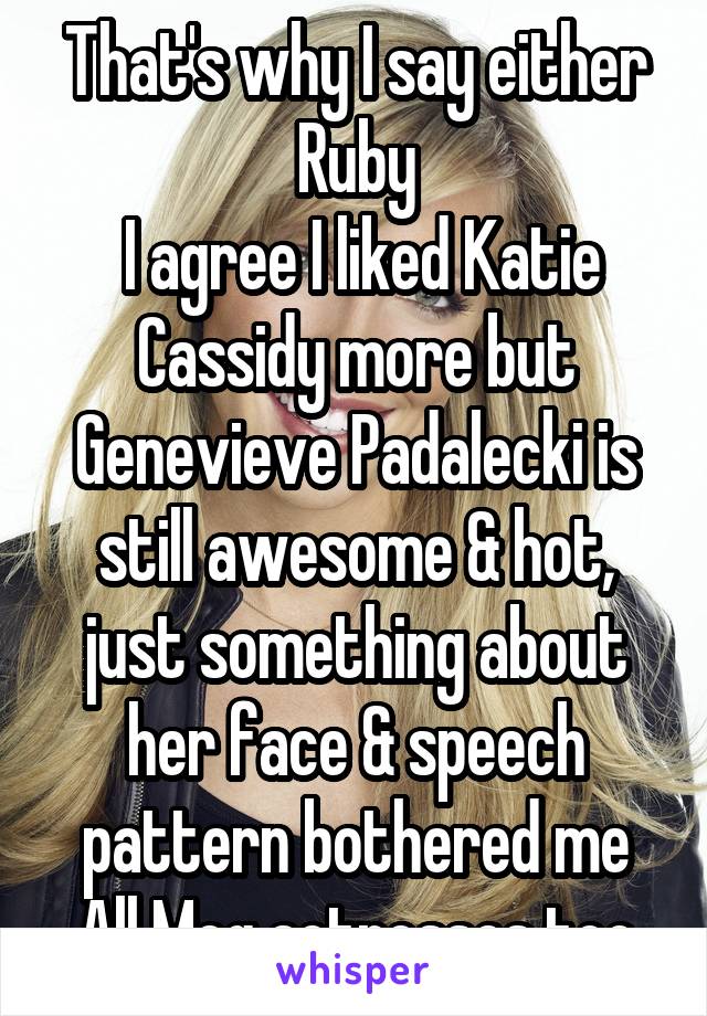 That's why I say either Ruby
 I agree I liked Katie Cassidy more but Genevieve Padalecki is still awesome & hot, just something about her face & speech pattern bothered me
All Meg actresses too