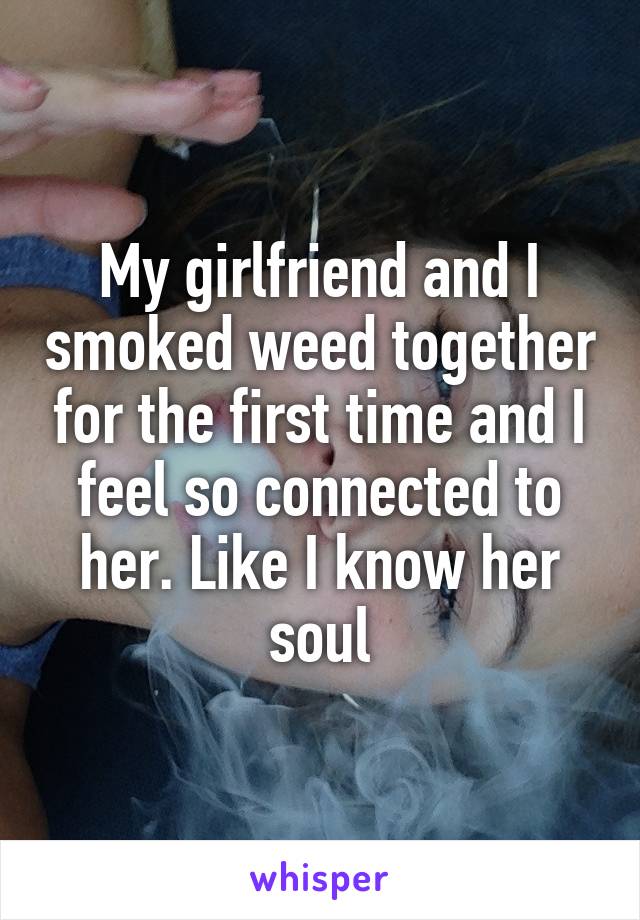 My girlfriend and I smoked weed together for the first time and I feel so connected to her. Like I know her soul