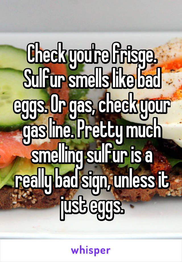 Check you're frisge. Sulfur smells like bad eggs. Or gas, check your gas line. Pretty much smelling sulfur is a really bad sign, unless it just eggs.