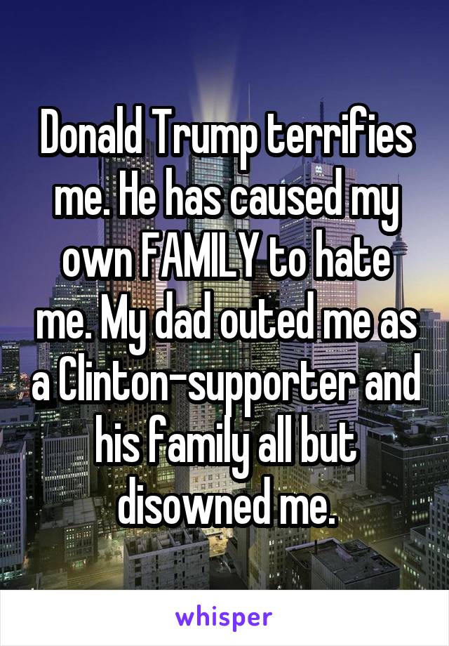 Donald Trump terrifies me. He has caused my own FAMILY to hate me. My dad outed me as a Clinton-supporter and his family all but disowned me.