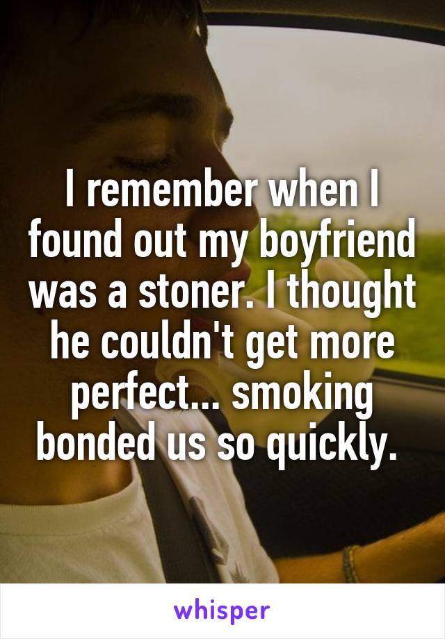 I remember when I found out my boyfriend was a stoner. I thought he couldn't get more perfect... smoking bonded us so quickly. 