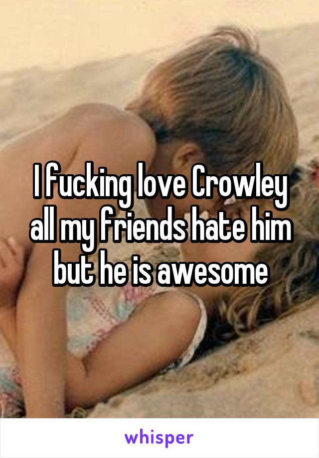 I fucking love Crowley all my friends hate him but he is awesome