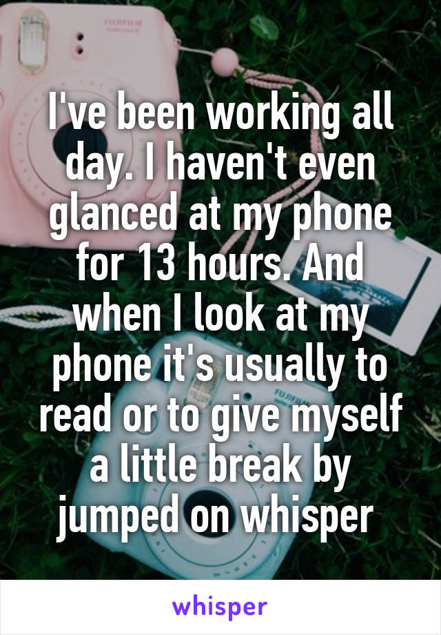 I've been working all day. I haven't even glanced at my phone for 13 hours. And when I look at my phone it's usually to read or to give myself a little break by jumped on whisper 