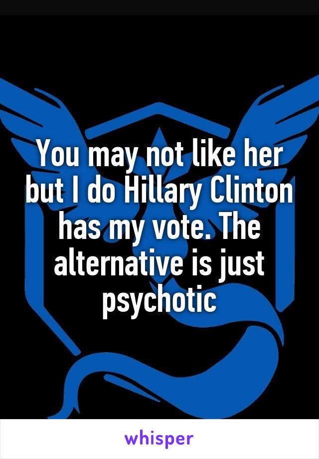 You may not like her but I do Hillary Clinton has my vote. The alternative is just psychotic