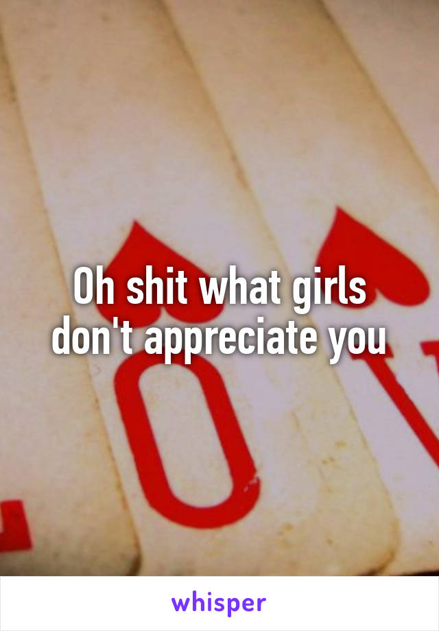 Oh shit what girls don't appreciate you