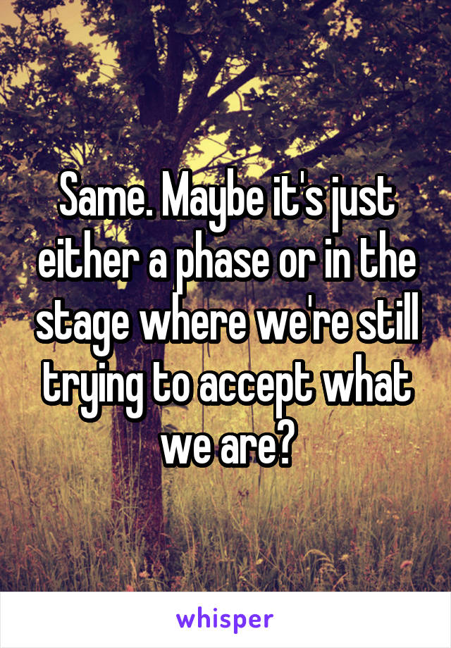Same. Maybe it's just either a phase or in the stage where we're still trying to accept what we are?
